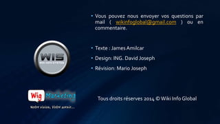 • Vous pouvez nous envoyer vos questions par 
mail ( wikinfoglobal@gmail.com ) ou en 
commentaire. 
• Texte : James Amilcar 
• Design: ING. David Joseph 
• Révision: Mario Joseph 
Tous droits réserves 2014 © Wiki Info Global 
