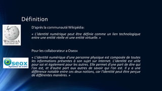 Définition 
D’après la communautéWikipédia: 
« L'identité numérique peut être définie comme un lien technologique 
entre une entité réelle et une entité virtuelle. » 
Pour les collaborateur a Oseox 
« L'identité numérique d'une personne physique est composée de toutes 
les informations présentes à son sujet sur Internet. L'identité est utile 
pour soi et également pour les autres. Elle permet d'une part de dire qui 
l'on est, et d'autre part aux autres de savoir qui l'on est. Il y a une 
différence notable entre ces deux notions, car l'identité peut être perçue 
de différentes manières. » 
 
