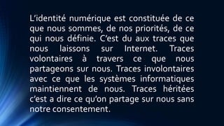 L’identité numérique est constituée de ce 
que nous sommes, de nos priorités, de ce 
qui nous définie. C’est du aux traces que 
nous laissons sur Internet. Traces 
volontaires à travers ce que nous 
partageons sur nous. Traces involontaires 
avec ce que les systèmes informatiques 
maintiennent de nous. Traces héritées 
c’est a dire ce qu’on partage sur nous sans 
notre consentement. 
 