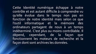 Cette Identité numérique échappe à notre 
contrôle et est autant difficile à comprendre vu 
qu’elle évolue dans le temps non pas en 
fonction de notre identité mais selon ce que 
l’outil informatique et la mémoire des 
ordinateurs partagent de nous à un temps 
indéterminé. C’est plus ou moins contrôlable. Il 
dépend, cependant, de la façon que 
fonctionnent les moteurs de recherche et la 
façon dont sont archives les données. 
 
