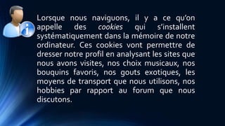 Lorsque nous naviguons, il y a ce qu’on 
appelle des cookies qui s’installent 
systématiquement dans la mémoire de notre 
ordinateur. Ces cookies vont permettre de 
dresser notre profil en analysant les sites que 
nous avons visites, nos choix musicaux, nos 
bouquins favoris, nos gouts exotiques, les 
moyens de transport que nous utilisons, nos 
hobbies par rapport au forum que nous 
discutons. 
 
