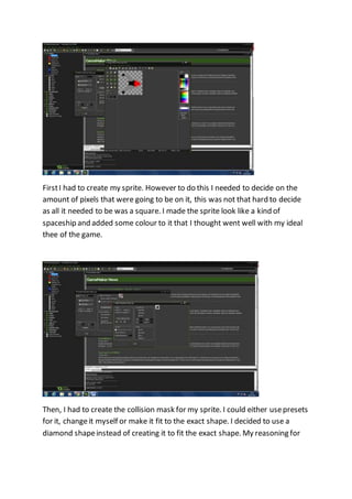 First I had to create my sprite. However to do this I needed to decide on the 
amount of pixels that were going to be on it, this was not that hard to decide 
as all it needed to be was a square. I made the sprite look like a kind of 
spaceship and added some colour to it that I thought went well with my ideal 
thee of the game. 
Then, I had to create the collision mask for my sprite. I could either use presets 
for it, change it myself or make it fit to the exact shape. I decided to use a 
diamond shape instead of creating it to fit the exact shape. My reasoning for 
 