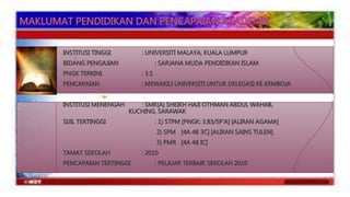 INSTITUSI TINGGI : UNIVERSITI MALAYA, KUALA LUMPUR 
BIDANG PENGAJIAN : SARJANA MUDA PENDIDIKAN ISLAM 
PNGK TERKINI : 3.5 
PENCAPAIAN : MEWAKILI UNIVERSITI UNTUK DELEGASI KE KEMBOJA 
INSTITUSI MENENGAH : SMK(A) SHEIKH HAJI OTHMAN ABDUL WAHAB, 
KUCHING, SARAWAK 
SIJIL TERTINGGI : 1) STPM [PNGK: 3.83/5P’A] [ALIRAN AGAMA] 
2) SPM [4A 4B 3C] [ALIRAN SAINS TULEN] 
3) PMR [4A 4B IC] 
TAMAT SEKOLAH : 2010 
PENCAPAIAN TERTINGGI : PELAJAR TERBAIK SEKOLAH 2010 
 