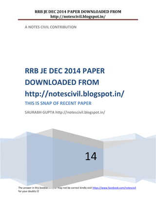 RRB JE DEC 2014 PAPER DOWNLOADED FROM 
http://notescivil.blogspot.in/ 
The answer in this booklet may or may not be correct kindly visit https://www.facebook.com/notescivil 
for your doubts  
A NOTES CIVIL CONTRIBUTION 
14 
RRB JE DEC 2014 PAPER DOWNLOADED FROM http://notescivil.blogspot.in/ 
THIS IS SNAP OF RECENT PAPER 
SAURABH GUPTA http://notescivil.blogspot.in/ 
 