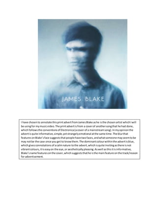 I have chosento annotate thisprintadvertfromJamesBlake ashe isthe chosenartist whichIwill
be usingfor mymusicvideo.The printadvertisfrom a coverof anothersongthat he had done,
whichfollowsthe conventionsof Electronica(acover of a mainstreamsong).Inmyopinionthe
advertisquite informative,simple,yetstrangelyemotional atthe same time.The blurthat
featuresonBlake’sface suggeststhatpeople have twofaces,andwhatsomeone mayseemtobe
may notbe the case once you get to know them.The dominantcolourwithinthe advertisblue,
whichgivesconnotationsof acalmnature tothe advert,whichisquite invitingasthere isnot
vibrantcolours,itiseasyon the eye,or aestheticallypleasing.Aswell asthisitisinformative,
Blake’sname featuresonthe cover,whichsuggeststhathe isthe mainfeature onthe track/reason
for advertisement.
 