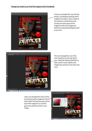 Changeswe made to our final filmmagazine (from feedback)
Firstly,we changedthe size of a few
things,includingthe website of the
magazine tomake it more visible to
the audience sothat theycould
actuallysee pastcopiesof the
magazine andso the magazines
detailsare actuallydisplayedaswell
as our film.
Thenwe changedthe size of the
mainheadline onthe side which
says‘THRILLER SPECIALEDITION’so
that itwasn’tcoveringthe main
imagesface andwas more clear and
neat.
Lastly,we changedthe colourof the
textjustbelowthe magazine title so
that itdidn’tall lookthe same at the
top of the magazine as so thatit
gave more attentiontothe main
image.
 