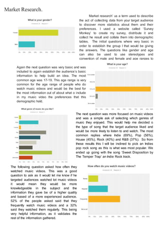 Market Research.
Market research’ us a term used to describe
the act of collecting data from your target audience
to discover more statistics about them and their
preferences. I used a website called ‘Survey
Monkey’ to create my survey, distribute it and
collect he result and collate them into demographic
tables. The initial questions where very basic in
order to establish the group I that would be giving
the answers. The questions like gender and age
can also be used to use stereotypes and
convention of male and female and age ranges to
guess what they would like enjoy.
Again the next question was very basic and was
included to again establish the audience’s basic
information to help build an idea. The most
common age was 17-19. This age range is very
common for the age range of people who do
watch music videos and would be the best for
the most information out of about what o include
in my music video the preferences that this
demographic hold.
The next question was more focused on music videos
and was a simple ask of selecting which genres of
music they enjoyed. This would help me decided o
the type of song that the target audience liked and
would be more likely to listen to and watch. The most
common replies where Indie (69%), Pop (56%),
House (45%), Rock (40%) and R&B (37%). So from
these results this I will be inclined to pick an Indies
pop rock song as this is what was most popular. We
ended up going with the song ‘Sweet Disposition by
The Temper Trap’ an Indie Rock track.
The following question asked how often they
watched music videos. This was a good
question to ask as it would let me know if he
targeted audiences watched lot music videos
it would mean they would be more
knowledgeable in the subject and the
information they gave be of a higher quality
and based of a more experienced audience.
52% of the people asked said that they
frequently watch music videos and a 32%
said they watched them regularly. This being
very helpful information, as it validates the
rest of the information gathered.
 