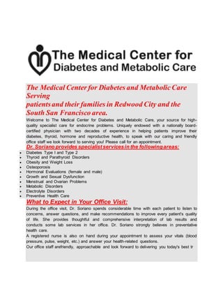 The Medical Center for Diabetes and MetabolicCare
Serving
patientsand their families in Redwood City and the
South San Francisco area.
Welcome to The Medical Center for Diabetes and Metabolic Care, your source for high-
quality specialist care for endocrine problems. Uniquely endowed with a nationally board-
certified physician with two decades of experience in helping patients improve their
diabetes, thyroid, hormone and reproductive health, to speak with our caring and friendly
office staff we look forward to serving you! Please call for an appointment.
Dr. Soriano provides specialistservicesin the followingareas:
 Diabetes Type I and Type 2
 Thyroid and Parathyroid Disorders
 Obesity and Weight Loss
 Osteoporosis
 Hormonal Evaluations (female and male)
 Growth and Sexual Dysfunction
 Menstrual and Ovarian Problems
 Metabolic Disorders
 Electrolyte Disorders
 Preventive Health Care
What to Expect in Your Office Visit:
During the office visit, Dr. Soriano spends considerable time with each patient to listen to
concerns, answer questions, and make recommendations to improve every patient's quality
of life. She provides thoughtful and comprehensive interpretation of lab results and
conducts some lab services in her office. Dr. Soriano strongly believes in preventative
health care.
A registered nurse is also on hand during your appointment to assess your vitals (blood
pressure, pulse, weight, etc.) and answer your health-related questions.
Our office staff arefriendly, approachable and look forward to delivering you today's best tr
 