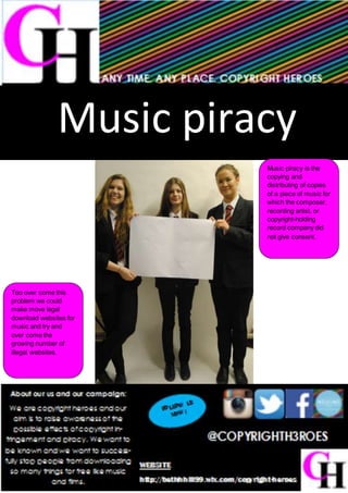 Music piracy
Music piracy is the
copying and
distributing of copies
of a piece of music for
which the composer,
recording artist, or
copyright-holding
record company did
not give consent.
Too over come this
problem we could
make move legal
download websites for
music and try and
over come the
growing number of
illegal websites.
 