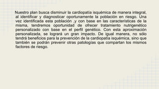 Nuestro plan busca disminuir la cardiopatía isquémica de manera integral,
al identificar y diagnosticar oportunamente la población en riesgo. Una
vez identificada esta población ,y con base en las características de la
misma, tendremos oportunidad de ofrecer tratamiento nutrigenético
personalizado con base en el perfil genético. Con esta aproximación
personalizada, se logrará un gran impacto. De igual manera, no sólo
tendrá beneficios para la prevención de la cardiopatía isquémica, sino que
también se podrán prevenir otras patologías que compartan los mismos
factores de riesgo.
 