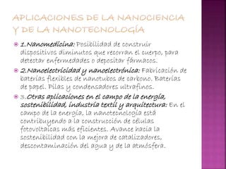  1.Nanomedicina: Posibilidad de construir
dispositivos diminutos que recorran el cuerpo, para
detectar enfermedades o depositar fármacos.
 2.Nanoelectricidad y nanoelectrónica: Fabricación de
baterías flexibles de nanotubos de carbono. Baterías
de papel. Pilas y condensadores ultrafinos.
 3.Otras aplicaciones en el campo de la energía,
sostenibilidad, industria textil y arquitectura: En el
campo de la energía, la nanotecnología está
contribuyendo a la construcción de células
fotovoltaicas más eficientes. Avance hacia la
sostenibilidad con la mejora de catalizadores,
descontaminación del agua y de la atmósfera.
 