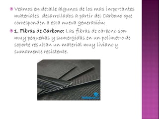  Veamos en detalle algunos de los mas importantes
materiales desarrollados a partir del Carbono que
corresponden a esta nueva generación:
 1. Fibras de Carbono: Las fibras de carbono son
muy pequeñas y sumergidas en un polímetro de
soporte resultan un material muy liviano y
sumamente resistente.
 