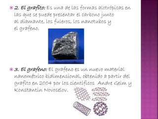  2. El grafito: Es una de las formas alotrópicas en
las que se puede presentar el carbono junto
al diamante, los fuleros, los nanotubos y
el grafeno.
 3. El grafeno: El grafeno es un nuevo material
nanométrico bidimensional, obtenido a partir del
grafito en 2004 por los científicos Andre Geim y
Konstantin Novoselov.
 
