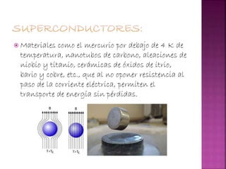  Materiales como el mercurio por debajo de 4 K de
temperatura, nanotubos de carbono, aleaciones de
niobio y titanio, cerámicas de óxidos de itrio,
bario y cobre, etc., que al no oponer resistencia al
paso de la corriente eléctrica, permiten el
transporte de energía sin pérdidas.
 