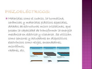  Materiales como el cuarzo, la turmalina,
cerámicas y materiales plásticos especiales,
dotados de estructuras micro cristalinas, que
poseen la capacidad de transformar la energía
mecánica en eléctrica y viceversa. Se utilizan
como sensores y actuadores en dispositivos
electrónicos como relojes, encendedores,
micrófonos,
radares, etc.
 