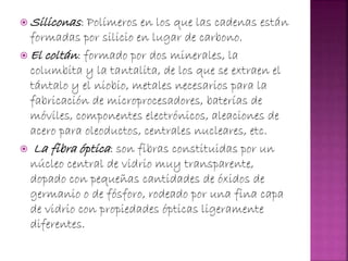  Siliconas: Polímeros en los que las cadenas están
formadas por silicio en lugar de carbono.
 El coltán: formado por dos minerales, la
columbita y la tantalita, de los que se extraen el
tántalo y el niobio, metales necesarios para la
fabricación de microprocesadores, baterías de
móviles, componentes electrónicos, aleaciones de
acero para oleoductos, centrales nucleares, etc.
 La fibra óptica: son fibras constituidas por un
núcleo central de vidrio muy transparente,
dopado con pequeñas cantidades de óxidos de
germanio o de fósforo, rodeado por una fina capa
de vidrio con propiedades ópticas ligeramente
diferentes.
 