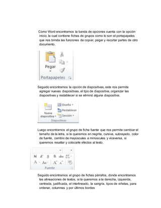 Como Word encontramos la banda de opciones cuenta con la opción
inicio, la cual contiene fichas de grupos como lo son el portapapeles
que nos brinda las funciones de copiar, pegar y recortar partes de otro
documento.
Seguido encontramos la opción de diapositivas, este nos permite
agregar nuevas diapositivas, el tipo de diapositiva, organizar las
diapositivas y restablecer si se eliminó alguna diapositiva.
Luego encontramos el grupo de ficha fuente que nos permite cambiar el
tamaño de la letra, si la queremos en negrita, cursiva, subrayado, color
de fuente, cambio de mayúsculas a minúsculas y viceversa, si
queremos resaltar y colocarle efectos al texto.
Seguido encontramos el grupo de fichas párrafos, donde encontramos
las alineaciones de textos, si la queremos a la derecha, izquierda,
centrada, justificada, el interlineado, la sangría, tipos de viñetas, para
ordenar, columnas y por últimos bordes
 