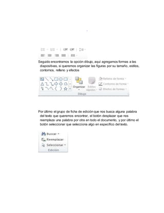 Seguido encontramos la opción dibujo, aquí agregamos formas a las
diapositivas, si queremos organizar las figuras por su tamaño, estilos,
contornos, relleno y efectos
Por último el grupo de ficha de edición que nos busca alguna palabra
del texto que queremos encontrar, el botón desplazar que nos
reemplaza una palabra por otra en todo el documento, y por último el
botón seleccionar que selecciona algo en específico del texto.
 