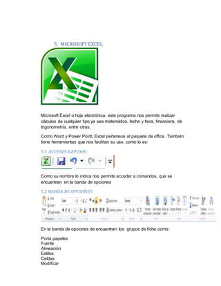 5. MICROSOFTEXCEL
Microsoft Excel o hoja electrónica, este programa nos permite realizar
cálculos de cualquier tipo ya sea matemático, fecha y hora, financiera, de
trigonometría, entre otras.
Como Word y Power Point, Excel pertenece al paquete de office. También
tiene herramientas que nos facilitan su uso, como lo es:
5.1 ACCESOS RAPIDOS
Como su nombre lo indica nos permite acceder a comandos, que se
encuentran en la banda de opciones
5.2 BANDA DE OPCIONES
En la banda de opciones de encuentran los grupos de ficha como:
Porta papeles
Fuente
Alineación
Estilos
Celdas
Modificar
 