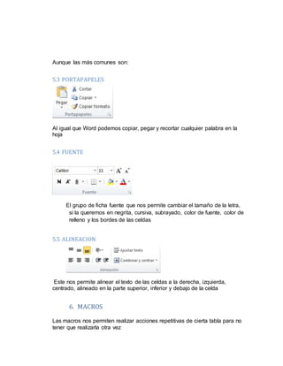 Aunque las más comunes son:
5.3 PORTAPAPELES
Al igual que Word podemos copiar, pegar y recortar cualquier palabra en la
hoja
5.4 FUENTE
El grupo de ficha fuente que nos permite cambiar el tamaño de la letra,
si la queremos en negrita, cursiva, subrayado, color de fuente, color de
relleno y los bordes de las celdas
5.5 ALINEACION
Este nos permite alinear el texto de las celdas a la derecha, izquierda,
centrado, alineado en la parte superior, inferior y debajo de la celda
6. MACROS
Las macros nos permiten realizar acciones repetitivas de cierta tabla para no
tener que realizarla otra vez
 