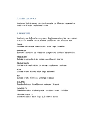7. TABLA DINAMICA
Las tablas dinámicas nos permiten interpretar de diferentes maneras los
datos que tenemos de distintas formas
8. FUNCIONES
Las funciones de Excel son muchas y de diversas categorías, para realizar
una función se debe colocar el signo igual (=) las más utilizadas son:
SUMA:
Suma los valores que se encuentran en un rango de celdas
SUMAR.SI
Suma los valores de las celdas que cumplen una condición de terminada
PROMEDIO
Calcula el promedio de las celdas específicas en el rango
PROMEDIO.SI
Calcula el promedio de las celdas que cumplen una condición
MAX
Calcula el valor máximo de un rango de celdas
MIN
Calcula el valor mínimo de un rango de celdas
CONTAR
Cuenta el número de celdas que contienen números
CONTAR.SI
Cuenta las celdas en el rango que coinciden con una condición
CONTAR.BLANCO
Cuenta las celdas de un rango que están en blanco
 