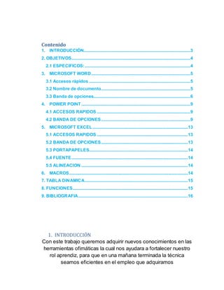 Contenido
1. INTRODUCCIÓN.................................................................................................3
2. OBJETIVOS............................................................................................................4
2.1 ESPECIFICOS:................................................................................................4
3. MICROSOFT WORD..........................................................................................5
3.1 Accesos rápidos ............................................................................................5
3.2 Nombre de documento.................................................................................5
3.3 Banda de opciones........................................................................................6
4. POWER POINT...................................................................................................9
4.1 ACCESOS RAPIDOS .....................................................................................9
4.2 BANDA DE OPCIONES.................................................................................9
5. MICROSOFT EXCEL.......................................................................................13
5.1 ACCESOS RAPIDOS ...................................................................................13
5.2 BANDA DE OPCIONES...............................................................................13
5.3 PORTAPAPELES..........................................................................................14
5.4 FUENTE..........................................................................................................14
5.5 ALINEACION .................................................................................................14
6. MACROS............................................................................................................14
7. TABLA DINAMICA..............................................................................................15
8. FUNCIONES.........................................................................................................15
9. BIBLIOGRAFIA....................................................................................................16
1. INTRODUCCIÓN
Con este trabajo queremos adquirir nuevos conocimientos en las
herramientas ofimáticas la cual nos ayudara a fortalecer nuestro
rol aprendiz, para que en una mañana terminada la técnica
seamos eficientes en el empleo que adquiramos
 
