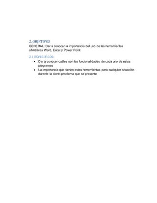 2. OBJETIVOS
GENERAL: Dar a conocer la importancia del uso de las herramientas
ofimáticas Word, Excel y Power Point
2.1 ESPECIFICOS:
 Dar a conocer cuáles son las funcionalidades de cada uno de estos
programas
 La importancia que tienen estas herramientas para cualquier situación
durante la cierto problema que se presente
 