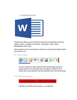 3. MICROSOFT WORD
Programa de office que nos permite la redacción de documentos de forma
rápida, y eficaz, y también nos permite crear textos, cartas, fichas
bibliográficas, entre otras.
Word aparte de ser una herramienta, también nos brinda herramientas dentro
de el como lo es:
3.1 Accesos rápidos
Como su nombre lo indica, esta barra de herramientas permite un
acceso rápido a los comandos que más utilizas en Word. Esto te
evitará tener que buscarlos entre las pestañas de la cinta de opciones.
3.2 Nombre de documento
Esta lleva el nombre del documento, y su extensión
 