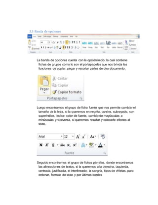 3.3 Banda de opciones
La banda de opciones cuenta con la opción inicio, la cual contiene
fichas de grupos como lo son el portapapeles que nos brinda las
funciones de copiar, pegar y recortar partes de otro documento.
Luego encontramos el grupo de ficha fuente que nos permite cambiar el
tamaño de la letra, si la queremos en negrita, cursiva, subrayado, con
superíndice, índice, color de fuente, cambio de mayúsculas a
minúsculas y viceversa, si queremos resaltar y colocarle efectos al
texto.
Seguido encontramos el grupo de fichas párrafos, donde encontramos
las alineaciones de textos, si la queremos a la derecha, izquierda,
centrada, justificada, el interlineado, la sangría, tipos de viñetas, para
ordenar, formato de texto y por últimos bordes
 