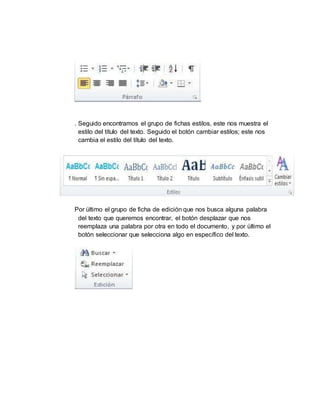 . Seguido encontramos el grupo de fichas estilos, este nos muestra el
estilo del título del texto. Seguido el botón cambiar estilos; este nos
cambia el estilo del título del texto.
Por último el grupo de ficha de edición que nos busca alguna palabra
del texto que queremos encontrar, el botón desplazar que nos
reemplaza una palabra por otra en todo el documento, y por último el
botón seleccionar que selecciona algo en específico del texto.
 
