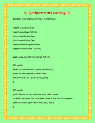 5.- Perímetro del rectángulo
packpage com.example.perimetro_del_rectangulo;
import android.os.Bundle;
import android.app.Activity;
import android.view.Menu;
import android.view.View;
import android.widget.EditText;
import android.widget.TextView;
public class MainActivity extends Activity{
@Override
Protected void onCreate (Bundle savedState){
super. onCreate (savedInstanceState);
setContentView (R.layout.activity_main);
}
@Override
public Boolean onCreate Options Menu (Menu menu){
//Inflate the menu, this adds items to the action bar if it is present
getMenuInflater ().inflate (R.menu.main, menu);
}
 