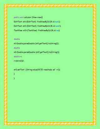 public void calcular (View view){
EditText et1=(EditText) findViewById (R.id.num1);
EditText et2=(EditText) findViewById (R.id.num2);
TextView et3=(TextView) findViewById (R.id.res);
double
n1=Double.parseDouble (et1.getText().toString());
double
n2=Double.parseDouble (et2.getText().toString());
double r;
r=(n1+n2)2;
et3.setText (String.valueOf(“El resultado es” +r));
}
}
 