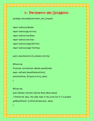 7.- Perímetro del Octágono
packpage com.example.perimetro_del_octagono;
import android.os.Bundle;
import android.app.Activity;
import android.view.Menu;
import android.view.View;
import android.widget.EditText;
import android.widget.TextView;
public class MainActivity extends Activity{
@Override
Protected void onCreate (Bundle savedState){
super. onCreate (savedInstanceState);
setContentView (R.layout.activity_main);
}
@Override
public Boolean onCreate Options Menu (Menu menu){
//Inflate the menu, this adds items to the action bar if it is present
getMenuInflater ().inflate (R.menu.main, menu);
}
 