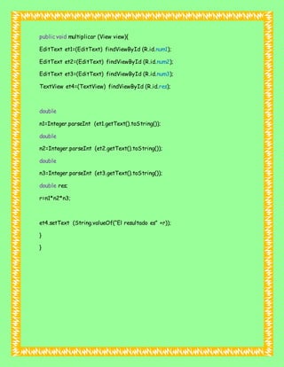 public void multiplicar (View view){
EditText et1=(EditText) findViewById (R.id.num1);
EditText et2=(EditText) findViewById (R.id.num2);
EditText et3=(EditText) findViewById (R.id.num3);
TextView et4=(TextView) findViewById (R.id.res);
double
n1=Integer.parseInt (et1.getText().toString());
double
n2=Integer.parseInt (et2.getText().toString());
double
n3=Integer.parseInt (et3.getText().toString());
double res;
r=n1*n2*n3;
et4.setText (String.valueOf(“El resultado es” +r));
}
}
 