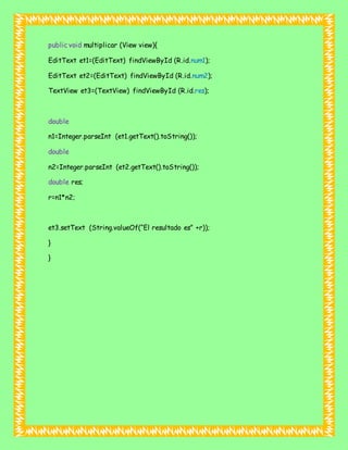 public void multiplicar (View view){
EditText et1=(EditText) findViewById (R.id.num1);
EditText et2=(EditText) findViewById (R.id.num2);
TextView et3=(TextView) findViewById (R.id.res);
double
n1=Integer.parseInt (et1.getText().toString());
double
n2=Integer.parseInt (et2.getText().toString());
double res;
r=n1*n2;
et3.setText (String.valueOf(“El resultado es” +r));
}
}
 