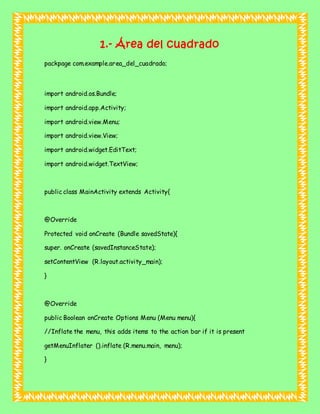 1.- Área del cuadrado
packpage com.example.area_del_cuadrado;
import android.os.Bundle;
import android.app.Activity;
import android.view.Menu;
import android.view.View;
import android.widget.EditText;
import android.widget.TextView;
public class MainActivity extends Activity{
@Override
Protected void onCreate (Bundle savedState){
super. onCreate (savedInstanceState);
setContentView (R.layout.activity_main);
}
@Override
public Boolean onCreate Options Menu (Menu menu){
//Inflate the menu, this adds items to the action bar if it is present
getMenuInflater ().inflate (R.menu.main, menu);
}
 