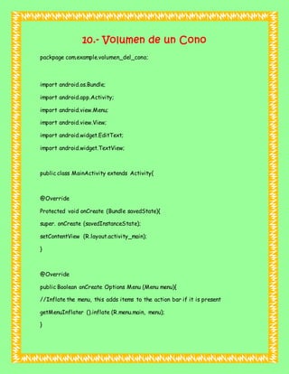 10.- Volumen de un Cono
packpage com.example.volumen_del_cono;
import android.os.Bundle;
import android.app.Activity;
import android.view.Menu;
import android.view.View;
import android.widget.EditText;
import android.widget.TextView;
public class MainActivity extends Activity{
@Override
Protected void onCreate (Bundle savedState){
super. onCreate (savedInstanceState);
setContentView (R.layout.activity_main);
}
@Override
public Boolean onCreate Options Menu (Menu menu){
//Inflate the menu, this adds items to the action bar if it is present
getMenuInflater ().inflate (R.menu.main, menu);
}
 