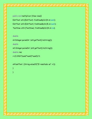 public void multiplicar (View view){
EditText et1=(EditText) findViewById (R.id.num1);
EditText et2=(EditText) findViewById (R.id.num2);
TextView et3=(TextView) findViewById (R.id.res);
double
n1=Integer.parseInt (et1.getText().toString());
double
n2=Integer.parseInt (et2.getText().toString());
double res;
r=(3.1416*(num1*num1)*num2)/3;
et4.setText (String.valueOf(“El resultado es” +r));
}
}
 