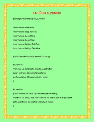 11.- Pies a Yardas
packpage com.example.pies_a_yardas;
import android.os.Bundle;
import android.app.Activity;
import android.view.Menu;
import android.view.View;
import android.widget.EditText;
import android.widget.TextView;
public class MainActivity extends Activity{
@Override
Protected void onCreate (Bundle savedState){
super. onCreate (savedInstanceState);
setContentView (R.layout.activity_main);
}
@Override
public Boolean onCreate Options Menu (Menu menu){
//Inflate the menu, this adds items to the action bar if it is present
getMenuInflater ().inflate (R.menu.main, menu);
}
 