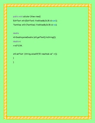 public void calcular (View view){
EditText et1=(EditText) findViewById (R.id.num1);
TextView et2=(TextView) findViewById (R.id.res);
double
n1=Double.parseDouble (et1.getText().toString());
double r;
r=n1*2.54;
et2.setText (String.valueOf(“El resultado es” +r));
}
}
 