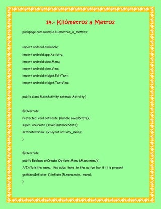 14.- Kilómetros a Metros
packpage com.example.kilometros_a_metros;
import android.os.Bundle;
import android.app.Activity;
import android.view.Menu;
import android.view.View;
import android.widget.EditText;
import android.widget.TextView;
public class MainActivity extends Activity{
@Override
Protected void onCreate (Bundle savedState){
super. onCreate (savedInstanceState);
setContentView (R.layout.activity_main);
}
@Override
public Boolean onCreate Options Menu (Menu menu){
//Inflate the menu, this adds items to the action bar if it is present
getMenuInflater ().inflate (R.menu.main, menu);
}
 