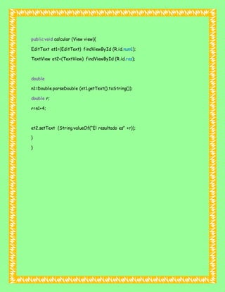 public void calcular (View view){
EditText et1=(EditText) findViewById (R.id.num1);
TextView et2=(TextView) findViewById (R.id.res);
double
n1=Double.parseDouble (et1.getText().toString());
double r;
r=n1+4;
et2.setText (String.valueOf(“El resultado es” +r));
}
}
 