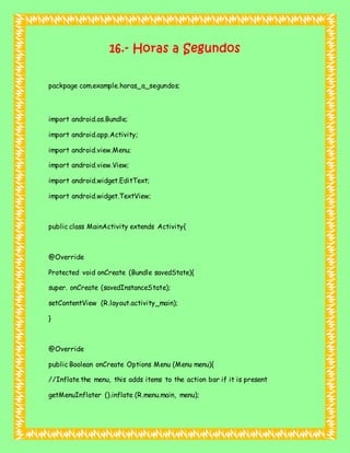 16.- Horas a Segundos
packpage com.example.horas_a_segundos;
import android.os.Bundle;
import android.app.Activity;
import android.view.Menu;
import android.view.View;
import android.widget.EditText;
import android.widget.TextView;
public class MainActivity extends Activity{
@Override
Protected void onCreate (Bundle savedState){
super. onCreate (savedInstanceState);
setContentView (R.layout.activity_main);
}
@Override
public Boolean onCreate Options Menu (Menu menu){
//Inflate the menu, this adds items to the action bar if it is present
getMenuInflater ().inflate (R.menu.main, menu);
 