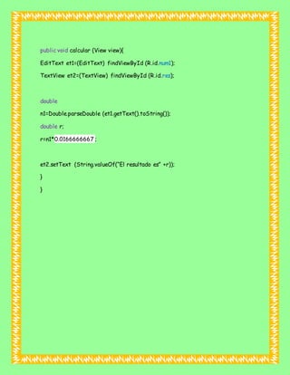 public void calcular (View view){
EditText et1=(EditText) findViewById (R.id.num1);
TextView et2=(TextView) findViewById (R.id.res);
double
n1=Double.parseDouble (et1.getText().toString());
double r;
r=n1*0.0166666667 ;
et2.setText (String.valueOf(“El resultado es” +r));
}
}
 