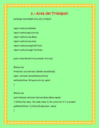 2.- Area del Triángulo
packpage com.example.area_del_triangulo;
import android.os.Bundle;
import android.app.Activity;
import android.view.Menu;
import android.view.View;
import android.widget.EditText;
import android.widget.TextView;
public class MainActivity extends Activity{
@Override
Protected void onCreate (Bundle savedState){
super. onCreate (savedInstanceState);
setContentView (R.layout.activity_main);
}
@Override
public Boolean onCreate Options Menu (Menu menu){
//Inflate the menu, this adds items to the action bar if it is present
getMenuInflater ().inflate (R.menu.main, menu);
}
 