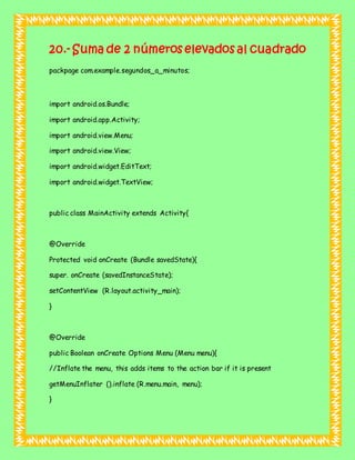 20.- Suma de 2 números elevados al cuadrado
packpage com.example.segundos_a_minutos;
import android.os.Bundle;
import android.app.Activity;
import android.view.Menu;
import android.view.View;
import android.widget.EditText;
import android.widget.TextView;
public class MainActivity extends Activity{
@Override
Protected void onCreate (Bundle savedState){
super. onCreate (savedInstanceState);
setContentView (R.layout.activity_main);
}
@Override
public Boolean onCreate Options Menu (Menu menu){
//Inflate the menu, this adds items to the action bar if it is present
getMenuInflater ().inflate (R.menu.main, menu);
}
 