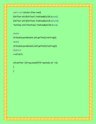 public void calcular (View view){
EditText et1=(EditText) findViewById (R.id.num1);
EditText et2=(EditText) findViewById (R.id.num2);
TextView et3=(TextView) findViewById (R.id.res);
double
n1=Double.parseDouble (et1.getText().toString());
double
n2=Double.parseDouble (et2.getText().toString());
double r;
r=n1*n2/2;
et3.setText (String.valueOf(“El resultado es” +r));
}
}
 