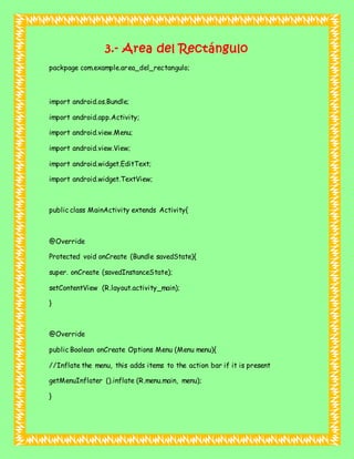 3.- Area del Rectángulo
packpage com.example.area_del_rectangulo;
import android.os.Bundle;
import android.app.Activity;
import android.view.Menu;
import android.view.View;
import android.widget.EditText;
import android.widget.TextView;
public class MainActivity extends Activity{
@Override
Protected void onCreate (Bundle savedState){
super. onCreate (savedInstanceState);
setContentView (R.layout.activity_main);
}
@Override
public Boolean onCreate Options Menu (Menu menu){
//Inflate the menu, this adds items to the action bar if it is present
getMenuInflater ().inflate (R.menu.main, menu);
}
 