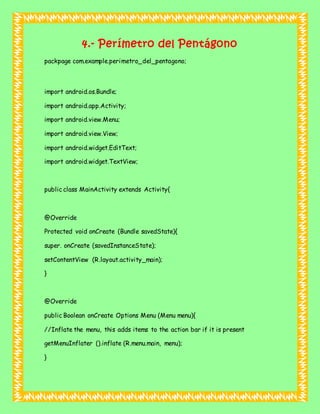 4.- Perímetro del Pentágono
packpage com.example.perimetro_del_pentagono;
import android.os.Bundle;
import android.app.Activity;
import android.view.Menu;
import android.view.View;
import android.widget.EditText;
import android.widget.TextView;
public class MainActivity extends Activity{
@Override
Protected void onCreate (Bundle savedState){
super. onCreate (savedInstanceState);
setContentView (R.layout.activity_main);
}
@Override
public Boolean onCreate Options Menu (Menu menu){
//Inflate the menu, this adds items to the action bar if it is present
getMenuInflater ().inflate (R.menu.main, menu);
}
 