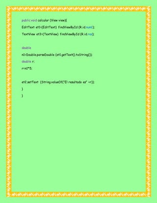 public void calcular (View view){
EditText et1=(EditText) findViewById (R.id.num1);
TextView et3=(TextView) findViewById (R.id.res);
double
n1=Double.parseDouble (et1.getText().toString());
double r;
r=n1*5;
et2.setText (String.valueOf(“El resultado es” +r));
}
}
 
